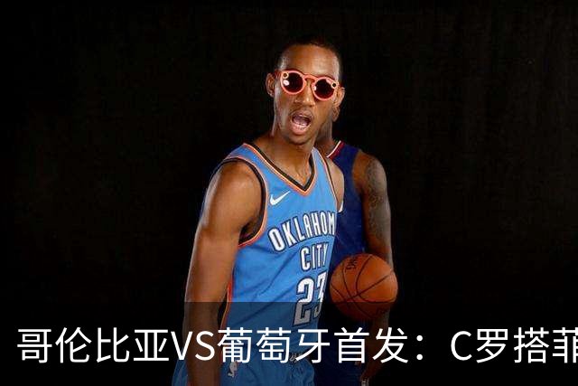 哥伦比亚VS葡萄牙首发：C罗搭菲利克斯 B费配巴黎班底