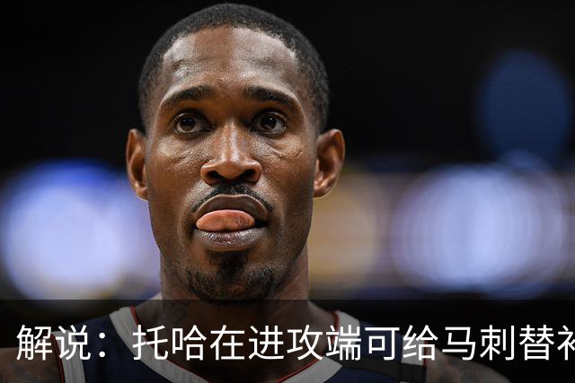 解说：托哈在进攻端可给马刺替补带来明确提升 这个补强符合预期